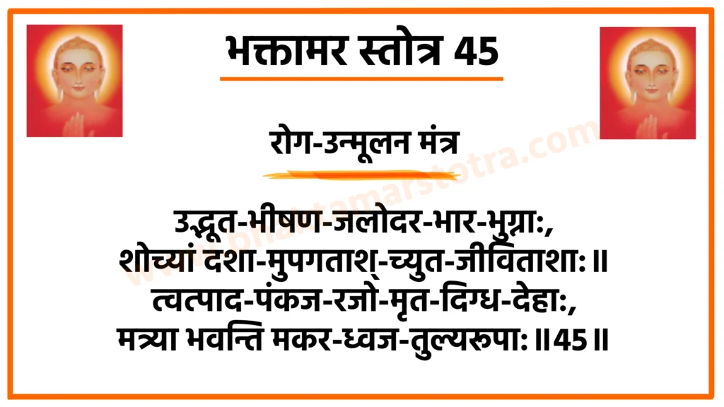 भक्तामर स्तोत्र 45

रोग-उन्मूलन मंत्र

उद्भूत-भीषण-जलोदर-भार-भुग्ना:,
शोच्यां दशा-मुपगताश्-च्युत-जीविताशा:॥
त्वत्पाद-पंकज-रजो-मृत-दिग्ध-देहा:,
मत्र्या भवन्ति मकर-ध्वज-तुल्यरूपा:॥45॥