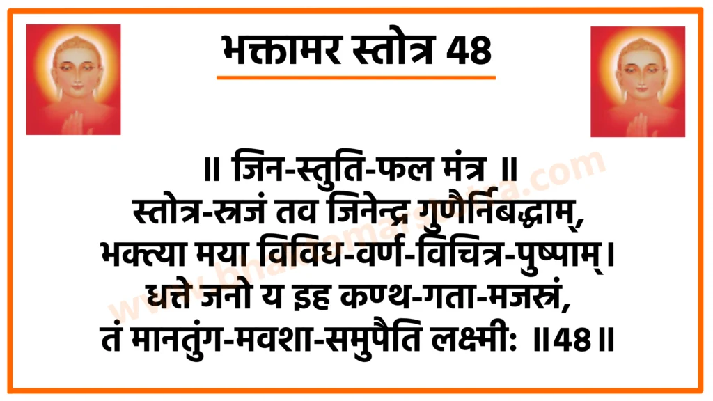 Bhaktamar Stotra 48

॥ जिन-स्तुति-फल मंत्र ॥
स्तोत्र-स्रजं तव जिनेन्द्र गुणैर्निबद्धाम्,
भक्त्या मया विविध-वर्ण-विचित्र-पुष्पाम्।
धत्ते जनो य इह कण्ठ-गता-मजस्रं,
तं मानतुंग-मवशा-समुपैति लक्ष्मी: ॥48॥