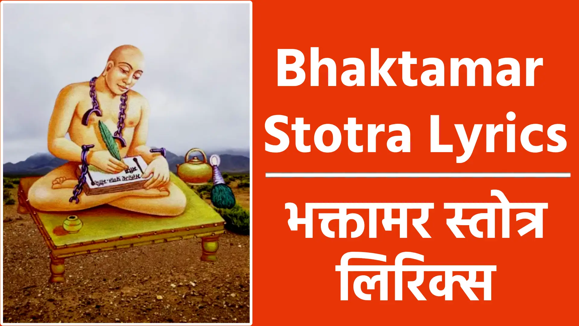 Bhaktamar Stotra Lyrics श्री आदिनाथाय नमः भक्तामरस्तोत्रम् संस्कृत, कालजयी महाकाव्य श्रीमन्मानतुङ्गाचार्य-विरचितम्। भक्तामर-प्रणत-मौलि-मणि-प्रभाणा- मुद्योतकं दलित-पाप-तमो-वितानम्, सम्यक्-प्रणम्य जिन प-पाद-युगं युगादा- वालम्बनं भव-जले पततां जनानाम् ॥१॥ य: संस्तुत: सकल-वां मय-तत्त्व-बोधा- दुद्भूत-बुद्धि-पटुभि: सुर-लोक-नाथै:, स्तोत्रैर्जगत्-त्रितय-चित्त-हरैरुदारै:, स्तोष्ये किलाहमपि तं प्रथमं जिनेन्द्रम् ॥२॥ बुद्ध्या विनापि विबुधार्चित-पाद-पीठ! स्तोतुं समुद्यत-मतिर्विगत-त्रपोऽहम्, बालं विहाय जल-संस्थित-मिन्दु-बिम्ब- मन्य: क इच्छति जन: सहसा ग्रहीतुम् ॥३॥ वक्तुं गुणान्गुण-समुद्र ! शशांक-कान्तान्, कस्ते क्षम: सुर-गुरु-प्रतिमोऽपि बुद्ध्या, कल्पान्त-काल-पवनोद्धत-नक्र-चक्रं , को वा तरीतुमलमम्बुनिधिं भुजाभ्याम् ॥४॥ सोऽहं तथापि तव भक्ति-वशान्मुनीश! कर्तुं स्तवं विगत-शक्ति-रपि प्रवृत्त:, प्रीत्यात्म-वीर्य-मविचार्य मृगी मृगेन्द्रम् नाभ्येति किं निज-शिशो: परिपालनार्थम् ॥५॥ अल्प-श्रुतं श्रुतवतां परिहास-धाम, त्वद्-भक्तिरेव मुखरी-कुरुते बलान्माम्, यत्कोकिल: किल मधौ मधुरं विरौति, तच्चाम्र-चारु-कलिका-निकरैक-हेतु: ॥६॥ त्वत्संस्तवेन भव-सन्तति-सन्निबद्धं, पापं क्षणात्क्षयमुपैति शरीरभाजाम्, आक्रान्त-लोक-मलि-नील-मशेष-माशु, सूर्यांशु-भिन्न-मिव शार्वर-मन्धकारम् ॥७॥ मत्वेति नाथ! तव संस्तवनं मयेद,- मारभ्यते तनु-धियापि तव प्रभावात्, चेतो हरिष्यति सतां नलिनी-दलेषु, मुक्ता-फल-द्युति-मुपैति ननूद-बिन्दु: ॥८॥ आस्तां तव स्तवन-मस्त-समस्त-दोषं त्वत्संकथाऽपि जगतां दुरितानि हन्ति, दूरे सहस्रकिरण: कुरुते प्रभैव पद्माकरेषु जलजानि विकासभांजि ॥९॥ नात्यद्-भुतं भुवन-भूषण ! भूूत-नाथ! भूतैर्गुणैर्भुवि भवन्त-मभिष्टुवन्त:, तुल्या भवन्ति भवतो ननु तेन किं वा भूत्याश्रितं य इह नात्मसमं करोति ॥१०॥ दृष्ट्वा भवन्त मनिमेष-विलोकनीयं नान्यत्र-तोष-मुपयाति जनस्य चक्षु:, पीत्वा पय: शशिकर-द्युति-दुग्ध-सिन्धो: क्षारं जलं जलनिधेरसितुं क इच्छेत्?॥११॥ यै: शान्त-राग-रुचिभि: परमाणुभिस्-त्वं निर्मापितस्-त्रि-भुवनैक-ललाम-भूत !, तावन्त एव खलु तेऽप्यणव: पृथिव्यां यत्ते समान-मपरं न हि रूप-मस्ति ॥१२॥ वक्त्रं क्व ते सुर-नरोरग-नेत्र-हारि नि:शेष-निर्जित-जगत्त्रितयोपमानम्, बिम्बं कलंक-मलिनं क्व निशाकरस्य यद्वासरे भवति पाण्डुपलाश-कल्पम् ॥१३॥ सम्पूर्ण-मण्डल-शशांक-कला-कलाप- शुभ्रा गुणास्-त्रि-भुवनं तव लंघयन्ति, ये संश्रितास्-त्रि-जगदीश्वरनाथ-मेकं कस्तान् निवारयति संचरतो यथेष्टम् ॥१४॥ चित्रं-किमत्र यदि ते त्रिदशांग-नाभिर्- नीतं मनागपि मनो न विकार-मार्गम्, कल्पान्त-काल-मरुता चलिताचलेन किं मन्दराद्रिशिखरं चलितं कदाचित् ॥१५॥ निर्धूम-वर्ति-रपवर्जित-तैल-पूर: कृत्स्नं जगत्त्रय-मिदं प्रकटीकरोषि, गम्यो न जातु मरुतां चलिताचलानां दीपोऽपरस्त्वमसि नाथ ! जगत्प्रकाश: ॥१६॥ नास्तं कदाचिदुपयासि न राहुगम्य: स्पष्टीकरोषि सहसा युगपज्-जगन्ति, नाम्भोधरोदर-निरुद्ध-महा-प्रभाव: सूर्यातिशायि-महिमासि मुनीन्द्र! लोके ॥१७॥ नित्योदयं दलित-मोह-महान्धकारं गम्यं न राहु-वदनस्य न वारिदानाम्, विभ्राजते तव मुखाब्ज-मनल्पकान्ति विद्योतयज्-जगदपूर्व-शशांक-बिम्बम् ॥१८॥ किं शर्वरीषु शशिनाह्नि विवस्वता वा युष्मन्मुखेन्दु-दलितेषु तम:सु नाथ!, निष्पन्न-शालि-वन-शालिनी जीव-लोके कार्यं कियज्जल-धरै-र्जल-भार-नमै्र: ॥१९॥ ज्ञानं यथा त्वयि विभाति कृतावकाशं नैवं तथा हरि-हरादिषु नायकेषु, तेजो महा मणिषु याति यथा महत्त्वं नैवं तु काच-शकले किरणाकुलेऽपि ॥२०॥ मन्ये वरं हरि-हरादय एव दृष्टा दृष्टेषु येषु हृदयं त्वयि तोषमेति, किं वीक्षितेन भवता भुवि येन नान्य: कश्चिन्मनो हरति नाथ ! भवान्तरेऽपि ॥२१॥ स्त्रीणां शतानि शतशो जनयन्ति पुत्रान् नान्या सुतं त्वदुपमं जननी प्रसूता, सर्वा दिशो दधति भानि सहस्र-रश्मिं प्राच्येव दिग्जनयति स्फुरदंशु-जालम् ॥२२॥ त्वामामनन्ति मुनय: परमं पुमांस- मादित्य-वर्ण-ममलं तमस: पुरस्तात्, त्वामेव सम्य-गुपलभ्य जयन्ति मृत्युं नान्य: शिव: शिवपदस्य मुनीन्द्र! पन्था: ॥२३॥ त्वा-मव्ययं विभु-मचिन्त्य-मसंख्य-माद्यं ब्रह्माणमीश्वर-मनन्त-मनंग-केतुम्, योगीश्वरं विदित-योग-मनेक-मेकं ज्ञान-स्वरूप-ममलं प्रवदन्ति सन्त: ॥२४॥ बुद्धस्त्वमेव विबुधार्चित-बुद्धि-बोधात् त्वं शंकरोऽसि भुवन-त्रय-शंकरत्वात्। धातासि धीर! शिव-मार्ग विधेर्विधानाद् व्यक्तं त्वमेव भगवन् पुरुषोत्तमोऽसि ॥२५॥ तुभ्यं नमस्-त्रिभुवनार्ति-हराय नाथ! तुभ्यं नम: क्षिति-तलामल-भूषणाय, तुभ्यं नमस्-त्रिजगत: परमेश्वराय तुभ्यं नमो जिन! भवोदधि-शोषणाय ॥२६॥ को विस्मयोऽत्र यदि नाम गुणै-रशेषैस्- त्वं संश्रितो निरवकाशतया मुनीश !, दोषै-रुपात्त-विविधाश्रय-जात-गर्वै: स्वप्नान्तरेऽपि न कदाचिदपीक्षितोऽसि ॥२७॥ उच्चै-रशोक-तरु-संश्रितमुन्मयूख- माभाति रूपममलं भवतो नितान्तम्, स्पष्टोल्लसत्-किरण-मस्त-तमो-वितानं बिम्बं रवेरिव पयोधर-पाश्र्ववर्ति ॥२८॥ सिंहासने मणि-मयूख-शिखा-विचित्रे विभ्राजते तव वपु: कनकावदातम्, बिम्बं वियद्-विलस-दंशुलता-वितानं तुंगोदयाद्रि-शिरसीव सहस्र-रश्मे: ॥२९॥ कुन्दावदात-चल-चामर-चारु-शोभं विभ्राजते तव वपु: कलधौत-कान्तम्, उद्यच्छशांक-शुचिनिर्झर-वारि-धार- मुच्चैस्तटं सुरगिरेरिव शातकौम्भम् ॥३०॥ छत्रत्रयं-तव-विभाति शशांककान्त मुच्चैः स्थितं स्थगित भानुकर-प्रतापम्, मुक्ताफल-प्रकरजाल-विवृद्धशोभं, प्रख्यापयत्त्रिजगतः परमेश्वरत्वम् ॥३१॥ गम्भीर-तार-रव-पूरित-दिग्विभागस्- त्रैलोक्य-लोक-शुभ-संगम-भूति-दक्ष:, सद्धर्म-राज-जय-घोषण-घोषक: सन् खे दुन्दुभि-ध्र्वनति ते यशस: प्रवादी ॥३२॥ मन्दार-सुन्दर-नमेरु-सुपारिजात- सन्तानकादि-कुसुमोत्कर-वृष्टि-रुद्घा, गन्धोद-बिन्दु-शुभ-मन्द-मरुत्प्रपाता दिव्या दिव: पतति ते वचसां ततिर्वा ॥३३॥ शुम्भत्-प्रभा-वलय-भूरि-विभा-विभोस्ते लोक-त्रये-द्युतिमतां द्युति-माक्षिपन्ती, प्रोद्यद्-दिवाकर-निरन्तर-भूरि-संख्या दीप्त्या जयत्यपि निशामपि सोमसौम्याम् ॥३४॥ स्वर्गापवर्ग-गम-मार्ग-विमार्गणेष्ट: सद्धर्म-तत्त्व-कथनैक-पटुस्-त्रिलोक्या:, दिव्य-ध्वनि-र्भवति ते विशदार्थ-सर्व- भाषास्वभाव-परिणाम-गुणै: प्रयोज्य: ॥३५॥ उन्निद्र-हेम-नव-पंकज-पुंज-कान्ती पर्युल्-लसन्-नख-मयूख-शिखाभिरामौ, पादौ पदानि तव यत्र जिनेन्द्र ! धत्त: पद्मानि तत्र विबुधा: परिकल्पयन्ति ॥३६॥ इत्थं यथा तव विभूति-रभूज्-जिनेन्द्र्र ! धर्मोपदेशन-विधौ न तथा परस्य, यादृक्-प्र्रभा दिनकृत: प्रहतान्धकारा तादृक्-कुतो ग्रहगणस्य विकासिनोऽपि ॥३७॥ श्च्यो-तन्-मदाविल-विलोल-कपोल-मूल मत्त-भ्रमद्-भ्रमर-नाद-विवृद्ध-कोपम्, ऐरावताभमिभ-मुद्धत-मापतन्तं दृष्ट्वा भयं भवति नो भवदाश्रितानाम् ॥३८॥ भिन्नेभ-कुम्भ-गल-दुज्ज्वल-शोणिताक्त मुक्ता-फल-प्रकरभूषित-भूमि-भाग:, बद्ध-क्रम: क्रम-गतं हरिणाधिपोऽपि नाक्रामति क्रम-युगाचल-संश्रितं ते ॥३९॥ कल्पान्त-काल-पवनोद्धत-वह्नि-कल्पं दावानलं ज्वलित-मुज्ज्वल-मुत्स्फुलिंगम्, विश्वं जिघत्सुमिव सम्मुख-मापतन्तं त्वन्नाम-कीर्तन-जलं शमयत्यशेषम् ॥४०॥ रक्तेक्षणं समद-कोकिल-कण्ठ-नीलम् क्रोधोद्धतं फणिन-मुत्फण-मापतन्तम्, आक्रामति क्रम-युगेण निरस्त-शंकस्- त्वन्नाम-नागदमनी हृदि यस्य पुंस: ॥४१॥ वल्गत्-तुरंग-गज-गर्जित-भीमनाद- माजौ बलं बलवता-मपि-भूपतीनाम्, उद्यद्-दिवाकर-मयूख-शिखापविद्धं त्वत्कीर्तनात्तम इवाशु भिदामुपैति: ॥४२॥ कुन्ताग्र-भिन्न-गज-शोणित-वारिवाह वेगावतार-तरणातुर-योध-भीमे, युद्धे जयं विजित-दुर्जय-जेय-पक्षास्- त्वत्पाद-पंकज-वनाश्रयिणो लभन्ते: ॥४३॥ अम्भोनिधौ क्षुभित-भीषण-नक्र-चक्र- पाठीन-पीठ-भय-दोल्वण-वाडवाग्नौ, रंगत्तरंग-शिखर-स्थित-यान-पात्रास्- त्रासं विहाय भवत: स्मरणाद्-व्रजन्ति: ॥४४॥ उद्भूत-भीषण-जलोदर-भार-भुग्ना: शोच्यां दशा-मुपगताश्-च्युत-जीविताशा:, त्वत्पाद-पंकज-रजो-मृत-दिग्ध-देहा: मत्र्या भवन्ति मकर-ध्वज-तुल्यरूपा: ॥४५॥ आपाद-कण्ठमुरु-शृंखल-वेष्टितांगा गाढं-बृहन्-निगड-कोटि निघृष्ट-जंघा:, त्वन्-नाम-मन्त्र-मनिशं मनुजा: स्मरन्त: सद्य: स्वयं विगत-बन्ध-भया भवन्ति: ॥४६॥ मत्त-द्विपेन्द्र-मृग-राज-दवानलाहि- संग्राम-वारिधि-महोदर-बन्ध-नोत्थम्, तस्याशु नाश-मुपयाति भयं भियेव यस्तावकं स्तव-मिमं मतिमानधीते: ॥४७॥ स्तोत्र-स्रजं तव जिनेन्द्र गुणैर्निबद्धाम् भक्त्या मया विविध-वर्ण-विचित्र-पुष्पाम्, धत्ते जनो य इह कण्ठ-गता-मजस्रं तं मानतुंग-मवशा-समुपैति लक्ष्मी: ॥४८॥